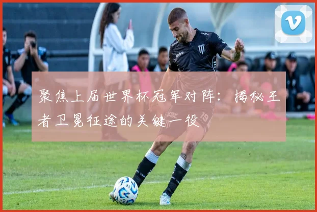 聚焦上届世界杯冠军对阵：揭秘王者卫冕征途的关键一役