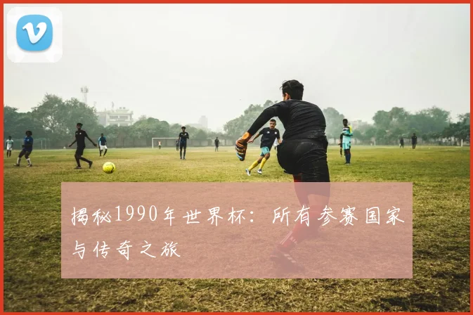 揭秘1990年世界杯：所有参赛国家与传奇之旅