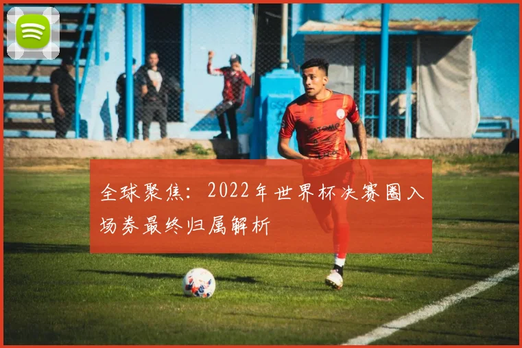 全球聚焦：2022年世界杯决赛圈入场券最终归属解析