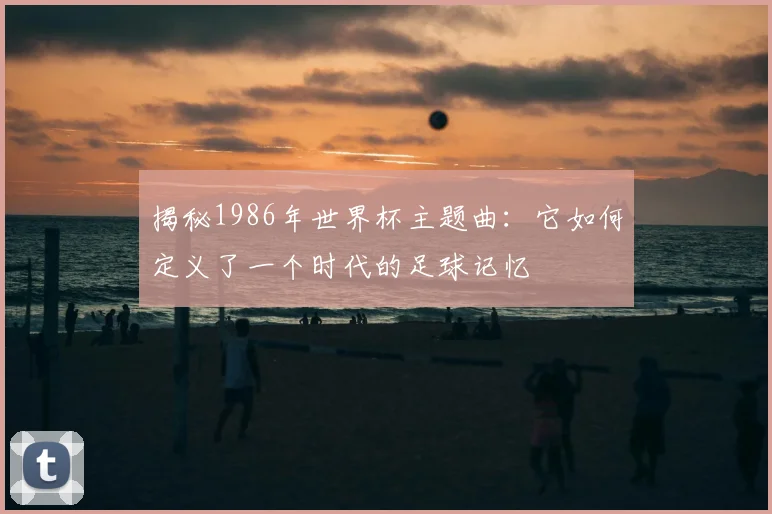 揭秘1986年世界杯主题曲：它如何定义了一个时代的足球记忆