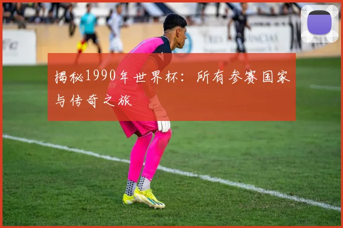揭秘1990年世界杯：所有参赛国家与传奇之旅