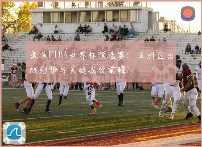 聚焦FIBA世界杯预选赛：亚洲区出线形势与关键战役前瞻