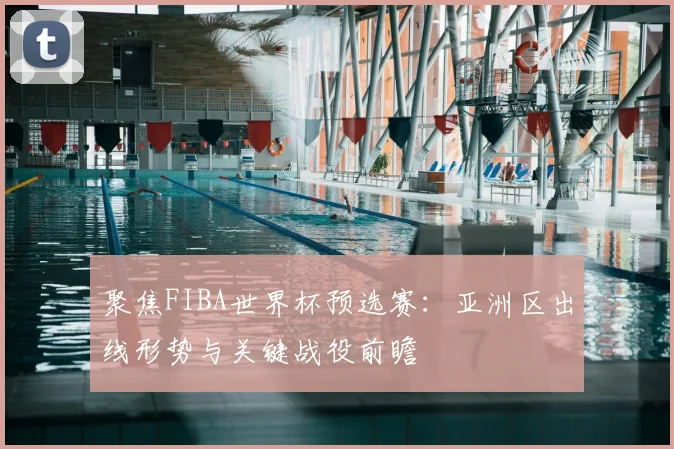 聚焦FIBA世界杯预选赛：亚洲区出线形势与关键战役前瞻