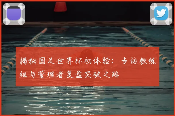 揭秘国足世界杯初体验:专访教练组与管理者复盘突破之路