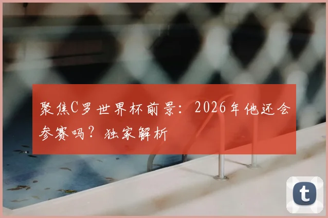 聚焦C罗世界杯前景：2026年他还会参赛吗？独家解析