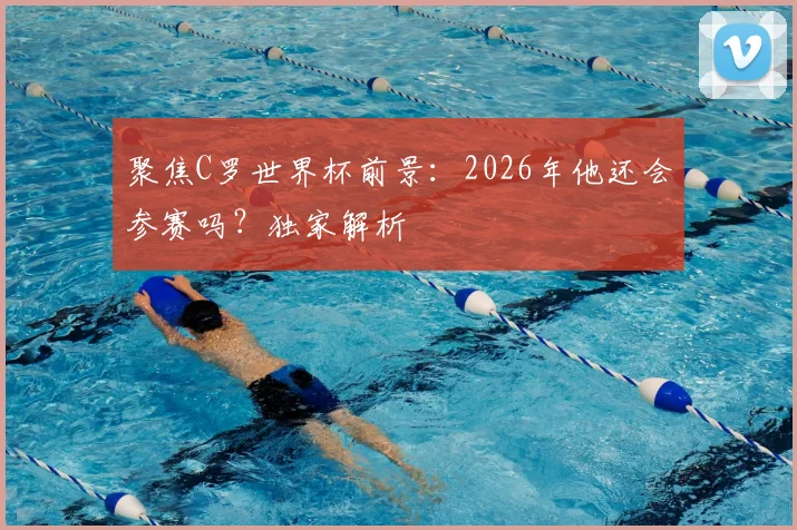 聚焦C罗世界杯前景：2026年他还会参赛吗？独家解析