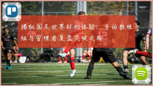 揭秘国足世界杯初体验：专访教练组与管理者复盘突破之路