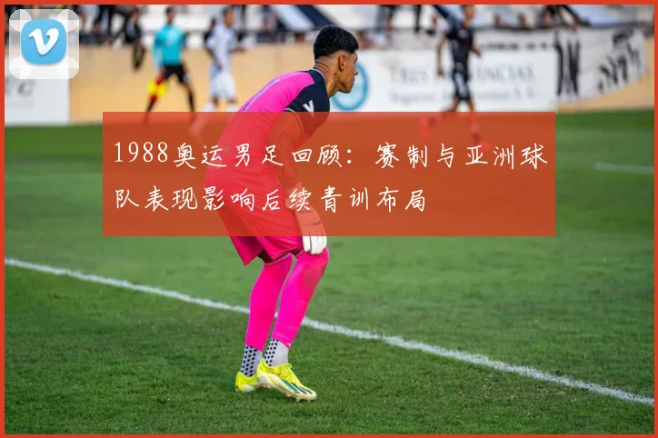 1988奥运男足回顾：赛制与亚洲球队表现影响后续青训布局