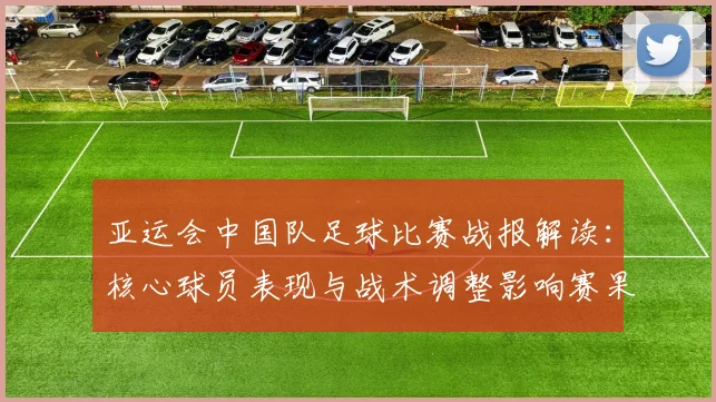 亚运会中国队足球比赛战报解读：核心球员表现与战术调整影响赛果