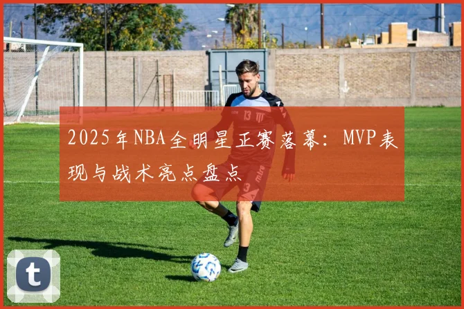 2025年NBA全明星正赛落幕:MVP表现与战术亮点盘点