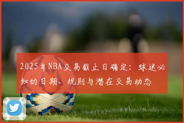 2025年NBA交易截止日确定:球迷必知的日期、规则与潜在交易动态