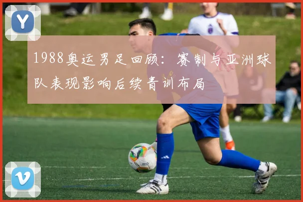 1988奥运男足回顾：赛制与亚洲球队表现影响后续青训布局