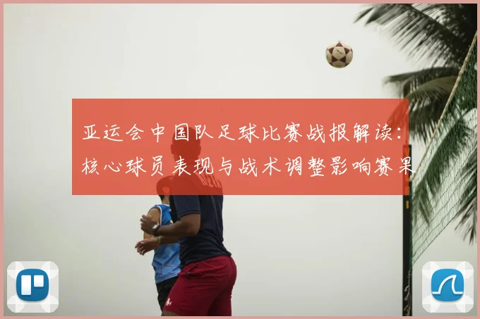 亚运会中国队足球比赛战报解读：核心球员表现与战术调整影响赛果