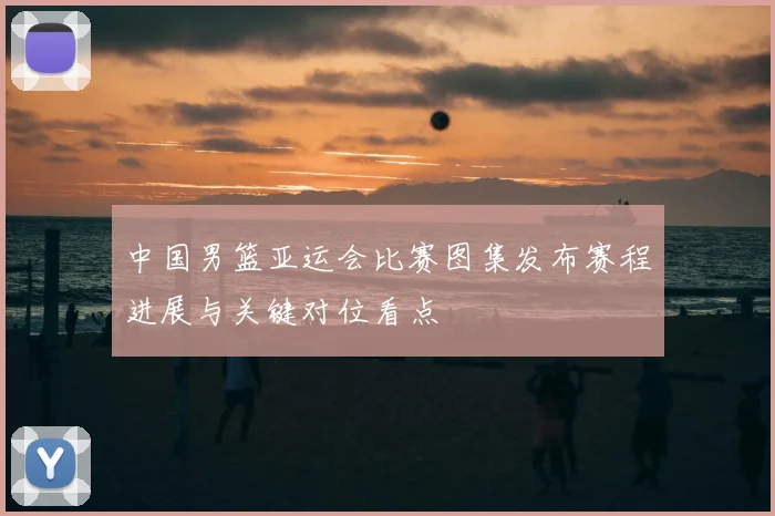 中国男篮亚运会比赛图集发布赛程进展与关键对位看点