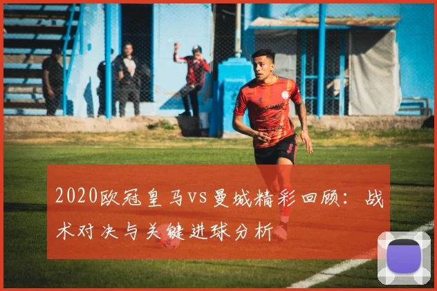 2020欧冠皇马vs曼城精彩回顾:战术对决与关键进球分析